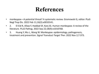 References
• monkeypox—A potential threat? A systematic review. Gromowski G, editor. PLoS
Negl Trop Dis. 2022 Feb 11;16(2):e0010141.
• 2. El Eid R, Allaw F, Haddad SF, Kanj SS. Human monkeypox: A review of the
literature. PLoS Pathog. 2022 Sep 22;18(9):e1010768.
• 3. Huang Y, Mu L, Wang W. Monkeypox: epidemiology, pathogenesis,
treatment and prevention. Signal Transduct Target Ther. 2022 Nov 2;7:373.
 