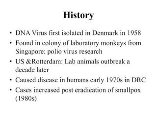 History
• DNA Virus first isolated in Denmark in 1958
• Found in colony of laboratory monkeys from
Singapore: polio virus research
• US &Rotterdam: Lab animals outbreak a
decade later
• Caused disease in humans early 1970s in DRC
• Cases increased post eradication of smallpox
(1980s)
 