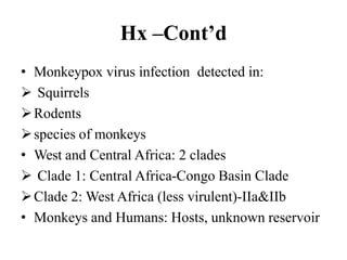 Hx –Cont’d
• Monkeypox virus infection detected in:
 Squirrels
Rodents
species of monkeys
• West and Central Africa: 2 clades
 Clade 1: Central Africa-Congo Basin Clade
Clade 2: West Africa (less virulent)-IIa&IIb
• Monkeys and Humans: Hosts, unknown reservoir
 