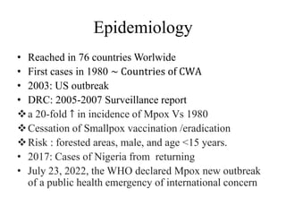 Epidemiology
• Reached in 76 countries Worlwide
• First cases in 1980 ~ Countries of CWA
• 2003: US outbreak
• DRC: 2005-2007 Surveillance report
a 20-fold ↑ in incidence of Mpox Vs 1980
Cessation of Smallpox vaccination /eradication
Risk : forested areas, male, and age <15 years.
• 2017: Cases of Nigeria from returning
• July 23, 2022, the WHO declared Mpox new outbreak
of a public health emergency of international concern
 