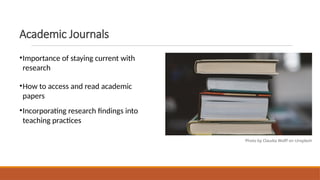 Academic Journals
•Importance of staying current with
research
•How to access and read academic
papers
•Incorporating research findings into
teaching practices
Photo by Claudia Wolff on Unsplash
 