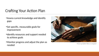 Crafting Your Action Plan
•Assess current knowledge and identify
gaps
•Set specific, measurable goals for
improvement
•Identify resources and support needed
to achieve goals
•Monitor progress and adjust the plan as
needed
Photo by Adolfo Félix on Unsplash
 