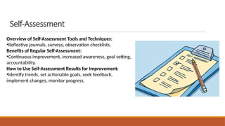 Self-Assessment
Overview of Self-Assessment Tools and Techniques:
•Reflective journals, surveys, observation checklists.
Benefits of Regular Self-Assessment:
•Continuous improvement, increased awareness, goal setting,
accountability.
How to Use Self-Assessment Results for Improvement:
•Identify trends, set actionable goals, seek feedback,
implement changes, monitor progress.
 
