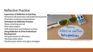 Reflective Practice
Importance of Reflection in Teaching:
•Enhances self-awareness and professional growth.
•Promotes continuous improvement.
Techniques for Reflective Practice:
•Keep a teaching journal.
•Peer observations.
•Self-assessment and feedback sessions.
Using Reflection to Drive Professional
Development:
•Set goals based on reflections.
•Develop action plans.
•Continuously review and adjust strategies. Photo by Martin W. Kirst on Unsplash
 