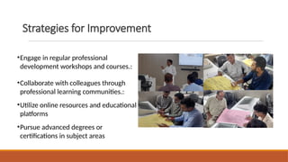 Strategies for Improvement
•Engage in regular professional
development workshops and courses.:
•Collaborate with colleagues through
professional learning communities.:
•Utilize online resources and educational
platforms
•Pursue advanced degrees or
certifications in subject areas
 