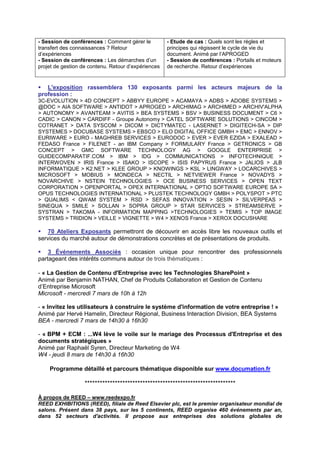 - Session de conférences : Comment gérer le          - Etude de cas : Quels sont les règles et
transfert des connaissances ? Retour                 principes qui régissent le cycle de vie du
d’expériences                                        document. Animé par l’APROGED
- Session de conférences : Les démarches d’un        - Session de conférences : Portails et moteurs
projet de gestion de contenu. Retour d’expériences   de recherche. Retour d’expériences


   L'exposition rassemblera 130 exposants parmi les acteurs majeurs de la
profession :
3C-EVOLUTION > 4D CONCEPT > ABBYY EUROPE > ACAMAYA > ADBS > ADOBE SYSTEMS >
@DOC > AIA SOFTWARE > ANTIDOT > APROGED > ARCHIMAG > ARCHIMED > ARCHIV'ALPHA
> AUTONOMY > AVANTEAM > AVITIS > BEA SYSTEMS > BSV > BUSINESS DOCUMENT > C6 >
CADIC > CANON > CARDIFF - Groupe Autonomy > CATEL SOFTWARE SOLUTIONS > CINCOM >
COTRANET > DATA SYSCOM > DICOM > DICTYMATEC - LASERNET > DIGITECH-SA > DIP
SYSTEMES > DOCUBASE SYSTEMS > EBSCO > ELO DIGITAL OFFICE GMBH > EMC > ENNOV >
EURIWARE > EURO - MAGHREB SERVICES > EURODOC > EVER > EVER EZIDA > EXALEAD >
FEDASO France > FILENET - an IBM Company > FORMULARY France > GETRONICS > GB
CONCEPT > GMC SOFTWARE TECHNOLOGY AG > GOOGLE ENTERPRISE >
GUIDECOMPARATIF.COM > IBM > IDG > COMMUNICATIONS > INFOTECHNIQUE >
INTERWOVEN > IRIS France > ISAKO > ISCOPE > ISIS PAPYRUS France > JALIOS > JLB
INFORMATIQUE > K2.NET > KLEE GROUP > KNOWINGS > KSL > LINGWAY > LOCARCHIVES >
MICROSOFT > MOBIUS > MONDECA > NECTIL > NETVIEWER France > NOVADYS >
NOVARCHIVE > NSTEIN TECHNOLOGIES > OCE BUSINESS SERVICES > OPEN TEXT
CORPORATION > OPENPORTAL > OPEX INTERNATIONAL > OPTIO SOFTWARE EUROPE SA >
OPUS TECHNOLOGIES INTERNATIONAL > PLUSTEK TECHNOLOGY GMBH > POLYSPOT > PTC
> QUALIMS < QWAM SYSTEM > RSD > SEFAS INNOVATION > SESIN > SILVERPEAS >
SINEQUA > SMILE > SOLLAN > SOPRA GROUP > STAR SERVICES > STREAMSERVE >
SYSTRAN > TAKOMA - INFORMATION MAPPING >TECHNOLOGIES > TEMIS > TOP IMAGE
SYSTEMS > TRIDION > VEILLE > VIGNETTE > W4 > XENOS France > XEROX DOCUSHARE

   70 Ateliers Exposants permettront de découvrir en accès libre les nouveaux outils et
services du marché autour de démonstrations concrètes et de présentations de produits.

    3 Événements Associés : occasion unique pour rencontrer des professionnels
partageant des intérêts communs autour de trois thématiques :

- « La Gestion de Contenu d'Entreprise avec les Technologies SharePoint »
Animé par Benjamin NATHAN, Chef de Produits Collaboration et Gestion de Contenu
d’Entreprise Microsoft
Microsoft - mercredi 7 mars de 10h à 12h

- « Invitez les utilisateurs à construire le système d'information de votre entreprise ! »
Animé par Hervé Hamelin, Directeur Régional, Business Interaction Division, BEA Systems
BEA - mercredi 7 mars de 14h30 à 16h30

- « BPM + ECM : ...W4 lève le voile sur le mariage des Processus d'Entreprise et des
documents stratégiques »
Animé par Raphaël Syren, Directeur Marketing de W4
W4 - jeudi 8 mars de 14h30 à 16h30

    Programme détaillé et parcours thématique disponible sur www.documation.fr

                   ************************************************************

À propos de REED – www.reedexpo.fr
REED EXHIBITIONS (REED), filiale de Reed Elsevier plc, est le premier organisateur mondial de
salons. Présent dans 38 pays, sur les 5 continents, REED organise 460 événements par an,
dans 52 secteurs d'activités. Il propose aux entreprises des solutions globales de
 