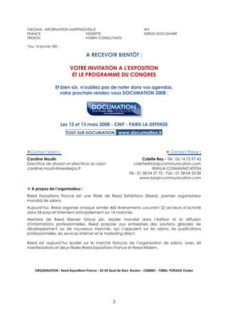 TAKOMA - INFORMATION MAPPINGVEILLE                                      W4
FRANCE                      VIGNETTE                                    XEROX DOCUSHARE
TRIDION                     VOIRIN CONSULTANTS

*(au 14 janvier 08) :

                                    A RECEVOIR BIENTÔT :

                            VOTRE INVITATION A L'EXPOSITION
                             ET LE PROGRAMME DU CONGRES

                  Et bien sûr, n'oubliez pas de noter dans vos agendas,
                     votre prochain rendez-vous DOCUMATION 2008 :




                        Les 12 et 13 mars 2008 - CNIT - PARIS LA DEFENSE
                          TOUT SUR DOCUMATION : www.documation.fr



  Contact Salon :                                                                        Contact Presse :
Caroline Moulin                                                         Colette Rey - Tél : 06 14 73 97 43
Directrice de division et directrice du salon                    colette@iranja-communication.com
caroline.moulin@reedexpo.fr                                                  IRANJA COMMUNICATION
                                                               Tél : 01 58 04 27 72 - Fax : 01 58 04 23 00
                                                                      www.iranja-communication.com

  A propos de l’organisateur :
Reed Expositions France est une filiale de Reed Exhibitions (Reed), premier organisateur
mondial de salons.
Aujourd’hui, Reed organise chaque année 460 événements couvrant 52 secteurs d’activité
dans 34 pays et intervient principalement sur 14 marchés.
Membre de Reed Elsevier Group plc, leader mondial dans l’édition et la diffusion
d’informations professionnelles, Reed propose aux entreprises des solutions globales de
développement sur de nouveaux marchés, qui s’appuient sur les salons, les publications
professionnelles, les services Internet et le marketing direct.

Reed est aujourd’hui leader sur le marché français de l’organisation de salons, avec 60
manifestations et deux filiales Reed Expositions France et Reed-Midem.




     ORGANISATION : Reed Expositions France - 52-54 Quai de Dion Bouton - CS80001 - 92806 PUTEAUX Cedex




                                                     3
 