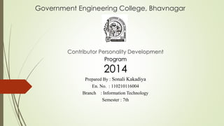 Government Engineering College, Bhavnagar 
Contributor Personality Development 
Program 
2014 
Prepared By : Sonali Kakadiya 
En. No. : 110210116004 
Branch : Information Technology 
Semester : 7th 
 