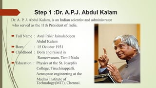 Step 1 :Dr. A.P.J. Abdul Kalam 
Dr. A. P. J. Abdul Kalam, is an Indian scientist and administrator 
who served as the 11th President of India. 
 Full Name : Avul Pakir Jainulabdeen 
Abdul Kalam 
 Born : 15 October 1931 
 Childhood : Born and raised in 
Rameswaram, Tamil Nadu 
 Education : Physics at the St. Joseph's 
College, Tiruchirappalli. 
Aerospace engineering at the 
Madras Institute of 
Technology(MIT), Chennai. 
 