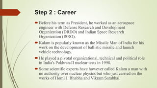 Step 2 : Career 
 Before his term as President, he worked as an aerospace 
engineer with Defense Research and Development 
Organization (DRDO) and Indian Space Research 
Organization (ISRO). 
 Kalam is popularly known as the Missile Man of India for his 
work on the development of ballistic missile and launch 
vehicle technology. 
 He played a pivotal organizational, technical and political role 
in India's Pokhran-II nuclear tests in 1998. 
 Some scientific experts have however called Kalam a man with 
no authority over nuclear physics but who just carried on the 
works of Homi J. Bhabha and Vikram Sarabhai. 
 