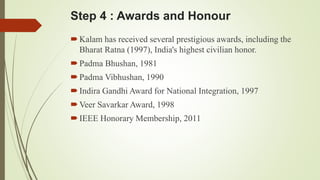 Step 4 : Awards and Honour 
 Kalam has received several prestigious awards, including the 
Bharat Ratna (1997), India's highest civilian honor. 
 Padma Bhushan, 1981 
 Padma Vibhushan, 1990 
 Indira Gandhi Award for National Integration, 1997 
Veer Savarkar Award, 1998 
 IEEE Honorary Membership, 2011 
 