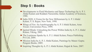 Step 5 : Books 
 Developments in Fluid Mechanics and Space Technology by A. P. J. 
Abdul Kalam and Roddam Narasimha; Indian Academy of Sciences, 
1988. 
 India 2020: A Vision for the New Millennium by A. P. J Abdul 
Kalam, Y. S. Rajan; New York, 1998. 
Wings of Fire: An Autobiography by A. P. J Abdul Kalam, Arun 
Tiwari; Universities Press, 1999. 
 Ignited Minds: Unleashing the Power Within India by A. P. J. Abdul 
Kalam; Viking, 2002. 
 The Luminous Sparks by A. P. J. Abdul Kalam; Punya Publishing 
Pvt Ltd, 2004. 
 Mission India by A. P. J. Abdul Kalam, Paintings by Manav Gupta; 
Penguin Books, 2005. 
 Inspiring Thoughts by A. P. J. Abdul Kalam; Rajpal & Sons, 2007. 
 