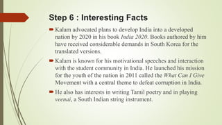 Step 6 : Interesting Facts 
 Kalam advocated plans to develop India into a developed 
nation by 2020 in his book India 2020. Books authored by him 
have received considerable demands in South Korea for the 
translated versions. 
 Kalam is known for his motivational speeches and interaction 
with the student community in India. He launched his mission 
for the youth of the nation in 2011 called the What Can I Give 
Movement with a central theme to defeat corruption in India. 
 He also has interests in writing Tamil poetry and in playing 
veenai, a South Indian string instrument. 
 