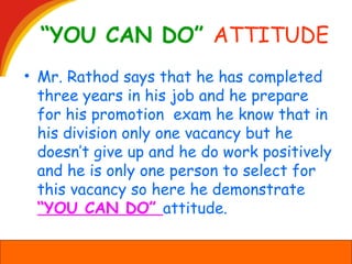 “YOU CAN DO” ATTITUDE
• Mr. Rathod says that he has completed
three years in his job and he prepare
for his promotion exam he know that in
his division only one vacancy but he
doesn’t give up and he do work positively
and he is only one person to select for
this vacancy so here he demonstrate
“YOU CAN DO” attitude.
 