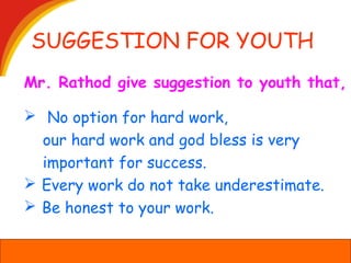 SUGGESTION FOR YOUTH
 No option for hard work,
our hard work and god bless is very
important for success.
 Every work do not take underestimate.
 Be honest to your work.
Mr. Rathod give suggestion to youth that,
 