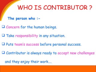 WHO IS CONTRIBUTOR ?
The person who :-
 Concern for the human beings.
 Take responsibility in any situation.
 Puts team’s success before personal success.
 Contributor is always ready to accept new challenges
and they enjoy their work….
3
 