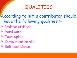 QUALITIES
According to him a contributor should
have the following qualities :-
 Positive attitude
 Hard work
 Team spirit
 Communication skill
 Self confidence
 