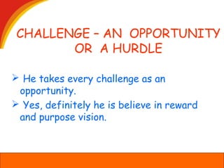 CHALLENGE – AN OPPORTUNITY
OR A HURDLE
 He takes every challenge as an
opportunity.
 Yes, definitely he is believe in reward
and purpose vision.
 