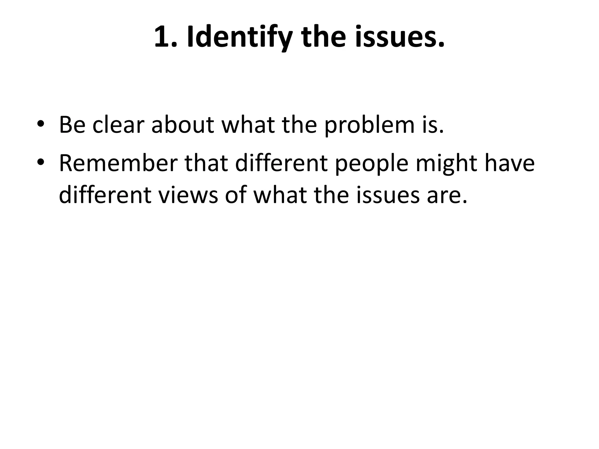 1. Identify the issues.
• Be clear about what the problem is.
• Remember that different people might have
different views of what the issues are.
 
