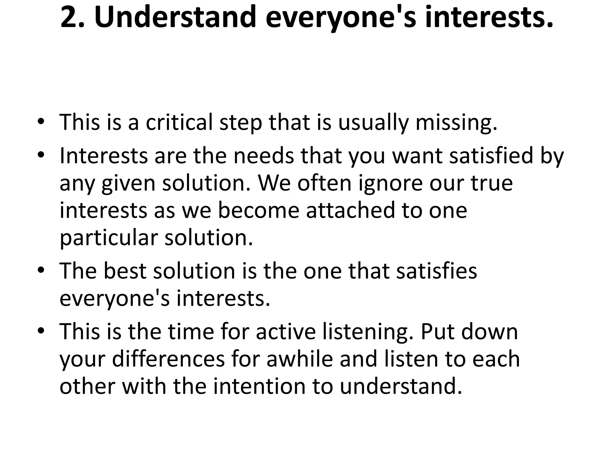2. Understand everyone's interests.
• This is a critical step that is usually missing.
• Interests are the needs that you want satisfied by
any given solution. We often ignore our true
interests as we become attached to one
particular solution.
• The best solution is the one that satisfies
everyone's interests.
• This is the time for active listening. Put down
your differences for awhile and listen to each
other with the intention to understand.
 