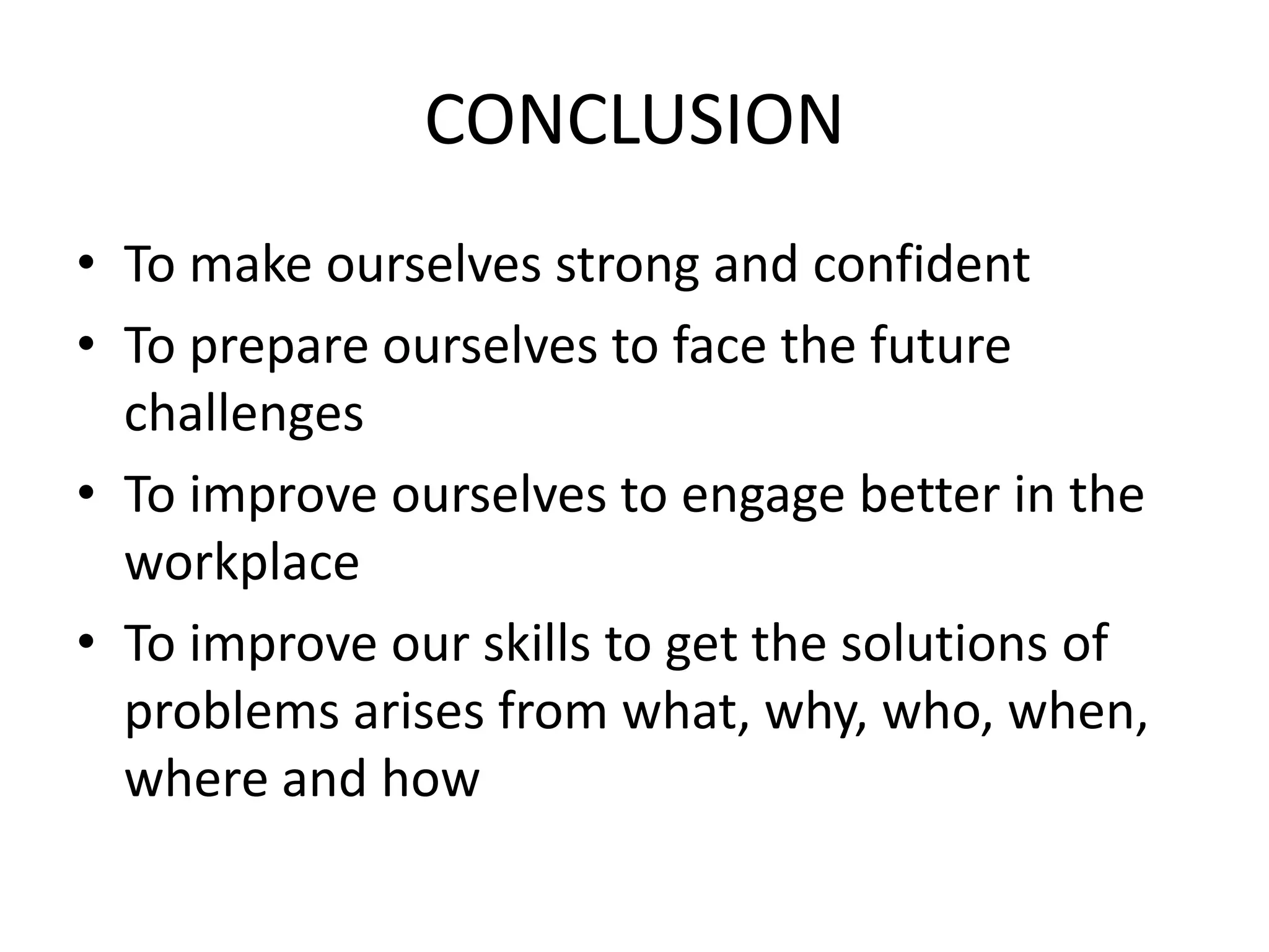 CONCLUSION
• To make ourselves strong and confident
• To prepare ourselves to face the future
challenges
• To improve ourselves to engage better in the
workplace
• To improve our skills to get the solutions of
problems arises from what, why, who, when,
where and how
 