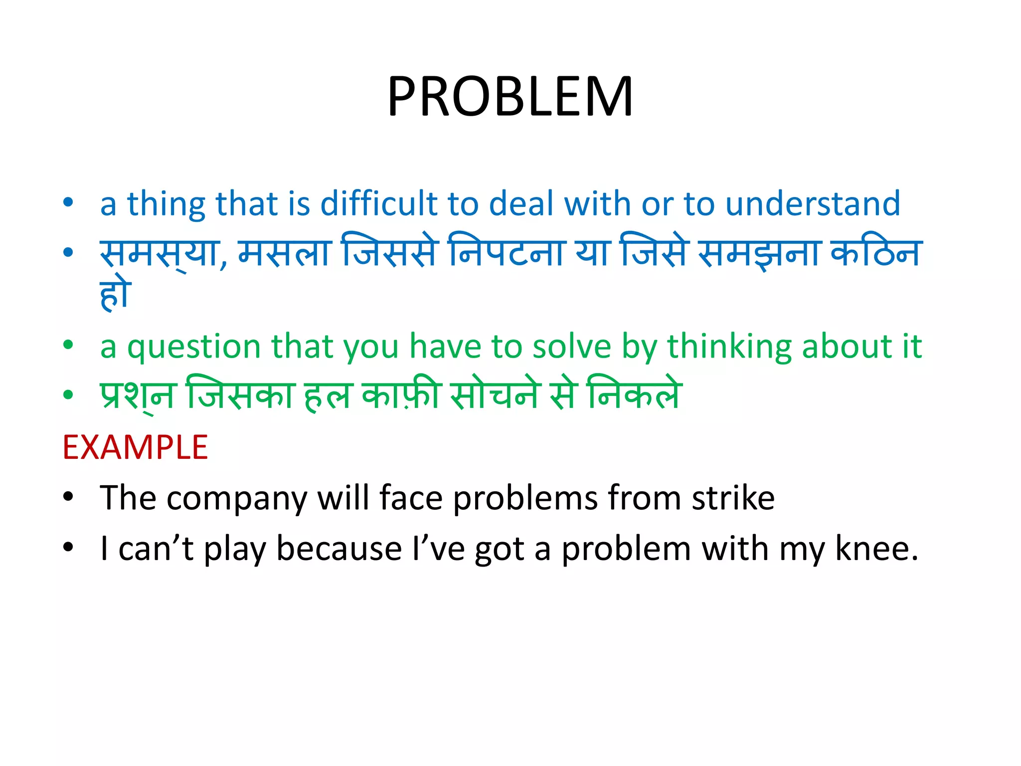 PROBLEM
• a thing that is difficult to deal with or to understand
• समस ्या, मसला जिससे निपटिा या जिसे समझिा कठिि
हो
• a question that you have to solve by thinking about it
• प्रश ्ि जिसका हल काफ़ी सोचिे से निकले
EXAMPLE
• The company will face problems from strike
• I can’t play because I’ve got a problem with my knee.
 