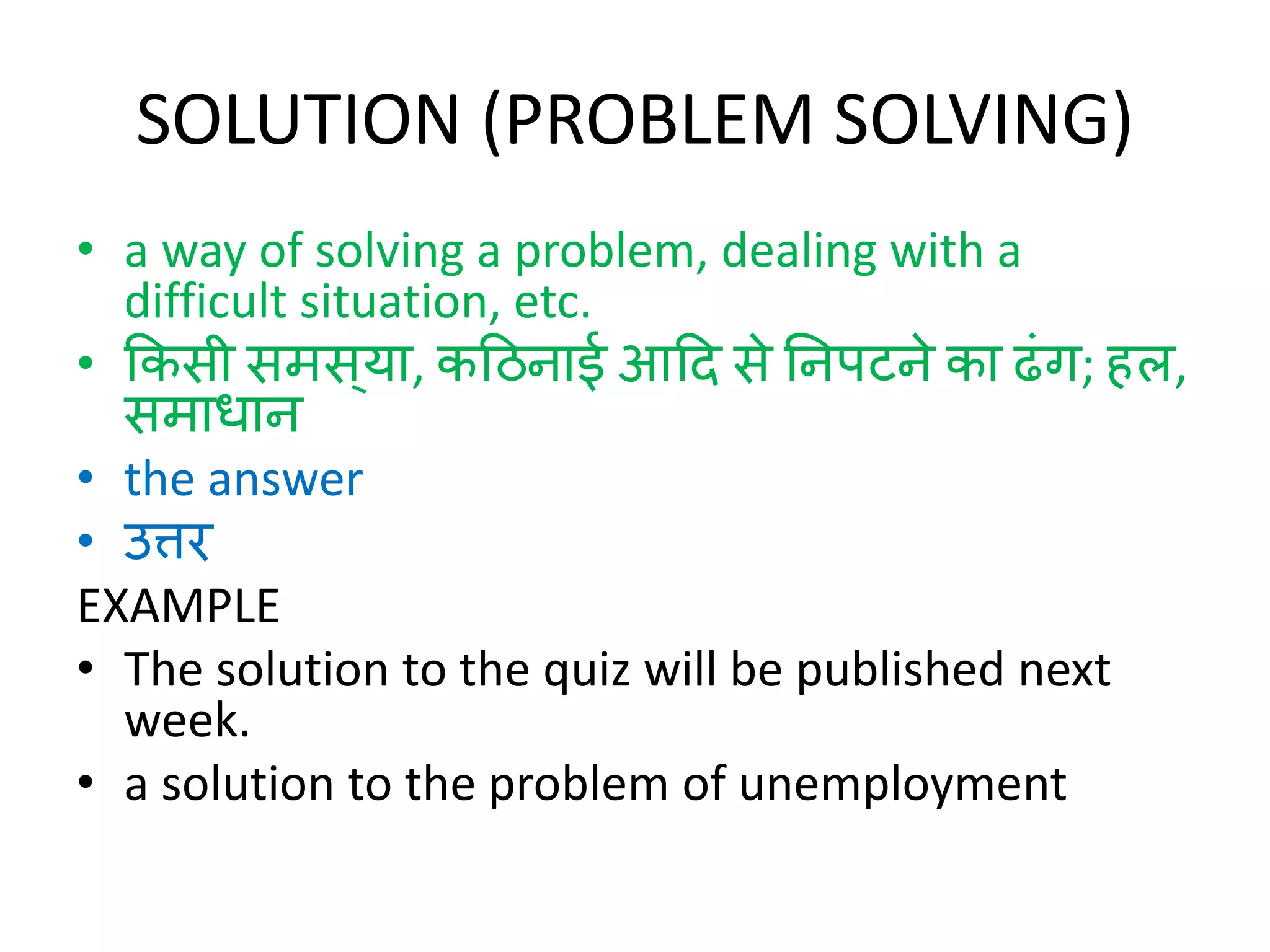 SOLUTION (PROBLEM SOLVING)
• a way of solving a problem, dealing with a
difficult situation, etc.
• ककसी समस्या, कठििाई आठि से निपटिे का ढंग; हल,
समाधाि
• the answer
• उत्तर
EXAMPLE
• The solution to the quiz will be published next
week.
• a solution to the problem of unemployment
 