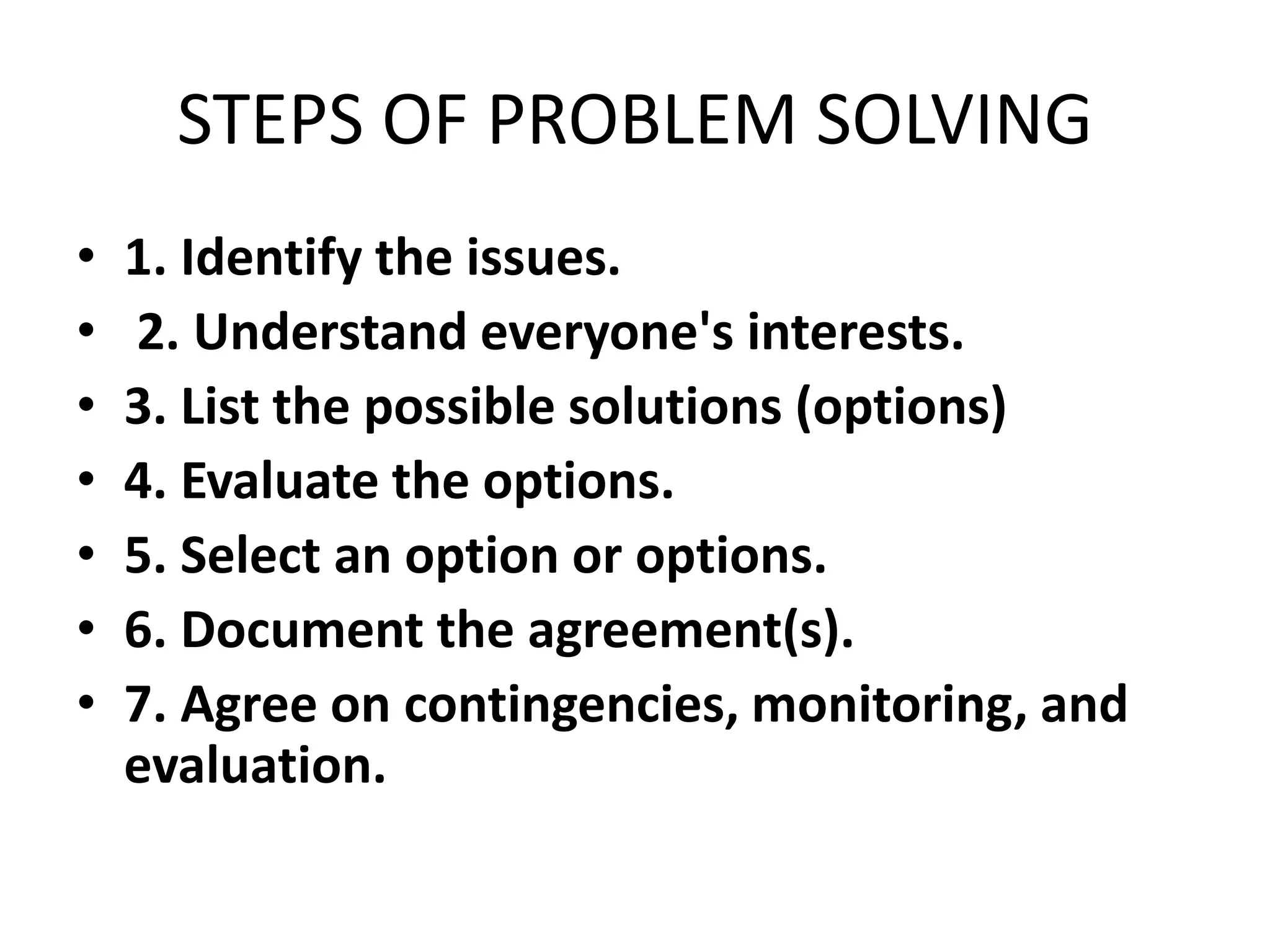 STEPS OF PROBLEM SOLVING
• 1. Identify the issues.
• 2. Understand everyone's interests.
• 3. List the possible solutions (options)
• 4. Evaluate the options.
• 5. Select an option or options.
• 6. Document the agreement(s).
• 7. Agree on contingencies, monitoring, and
evaluation.
 