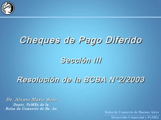Bolsa de Comercio de Buenos Aires
Desarrollo Comercial y PyMEs
Cheques de Pago DiferidoCheques de Pago Diferido
Sección IIISección III
Resolución de la BCBA N°2/2003Resolución de la BCBA N°2/2003
Dr. Alvaro Mario SosaDr. Alvaro Mario Sosa
Depto. PyMEs de la
Bolsa de Comercio de Bs. As.
 