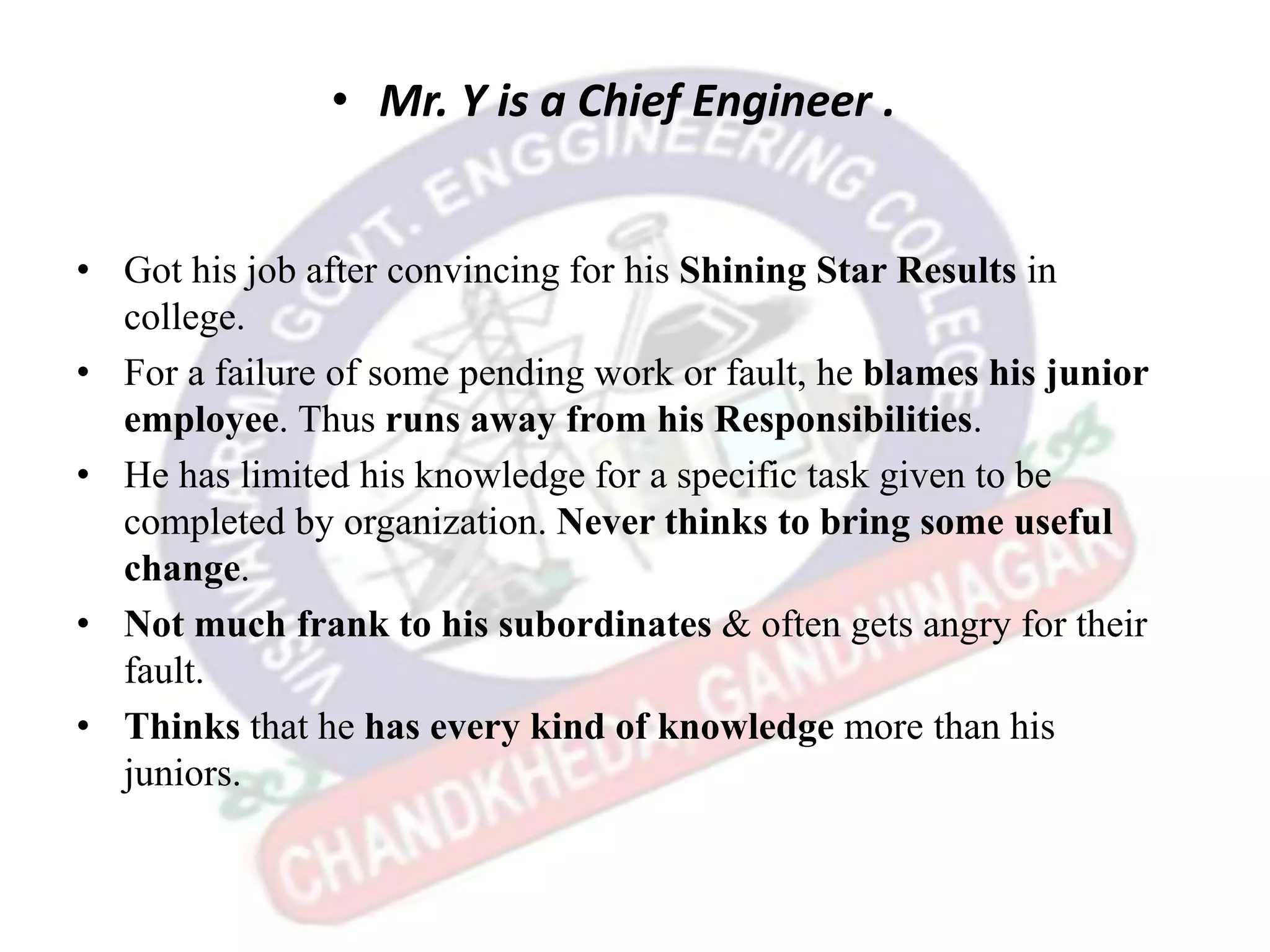 • Mr. Y is a Chief Engineer .
• Got his job after convincing for his Shining Star Results in
college.
• For a failure of some pending work or fault, he blames his junior
employee. Thus runs away from his Responsibilities.
• He has limited his knowledge for a specific task given to be
completed by organization. Never thinks to bring some useful
change.
• Not much frank to his subordinates & often gets angry for their
fault.
• Thinks that he has every kind of knowledge more than his
juniors.
 