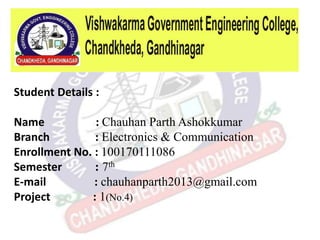 Student Details :
Name : Chauhan Parth Ashokkumar
Branch : Electronics & Communication
Enrollment No. : 100170111086
Semester : 7th
E-mail : chauhanparth2013@gmail.com
Project : 1(No.4)
 