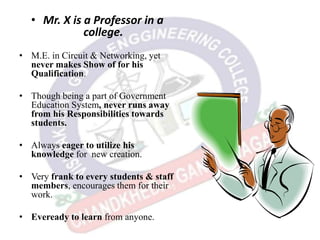 • Mr. X is a Professor in a
college.
• M.E. in Circuit & Networking, yet
never makes Show of for his
Qualification.
• Though being a part of Government
Education System, never runs away
from his Responsibilities towards
students.
• Always eager to utilize his
knowledge for new creation.
• Very frank to every students & staff
members, encourages them for their
work.
• Eveready to learn from anyone.
 