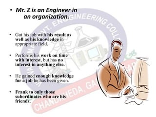 • Mr. Z is an Engineer in
an organization.
• Got his job with his result as
well as his knowledge in
appropriate field.
• Performs his work on time
with interest, but has no
interest in anything else.
• He gained enough knowledge
for a job he has been given.
• Frank to only those
subordinates who are his
friends.
 