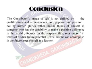 Conclusion
The Contributor’s image of self is not defined by the
qualifications and achievements, not by power and position ,
not by his/her glories rather, he/she thinks of oneself as
someone who has the capability to make a positive difference
in the world , focuses on the responsibility, sees oneself in
terms of his/her future potential – what he/she can accomplish
in the future ,sees oneself as a learner.
 