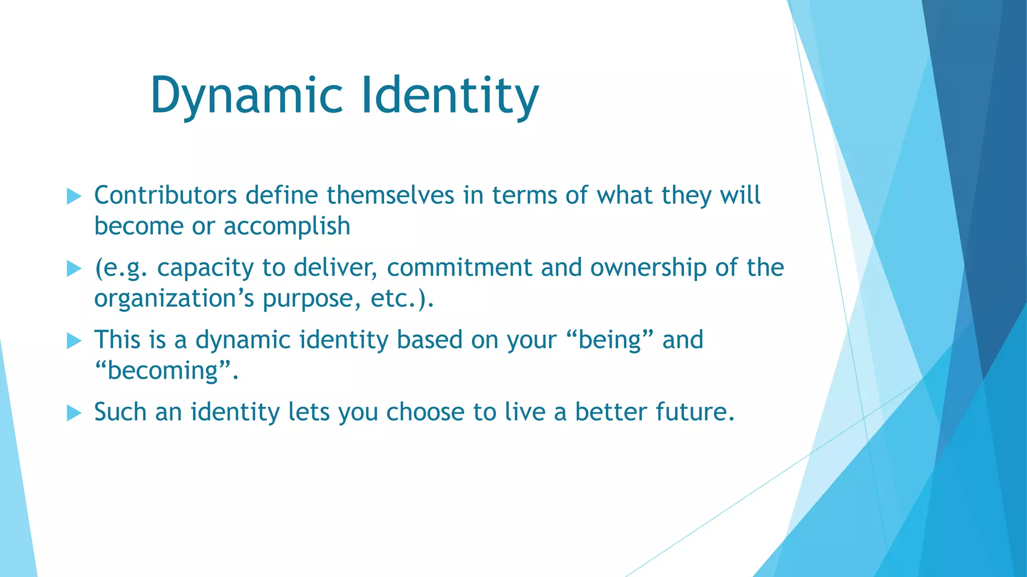 Dynamic Identity
 Contributors define themselves in terms of what they will
become or accomplish
 (e.g. capacity to deliver, commitment and ownership of the
organization’s purpose, etc.).
 This is a dynamic identity based on your “being” and
“becoming”.
 Such an identity lets you choose to live a better future.
 