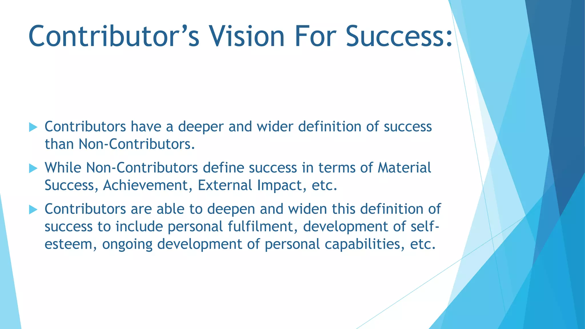 Contributor’s Vision For Success:
 Contributors have a deeper and wider definition of success
than Non-Contributors.
 While Non-Contributors define success in terms of Material
Success, Achievement, External Impact, etc.
 Contributors are able to deepen and widen this definition of
success to include personal fulfilment, development of self-
esteem, ongoing development of personal capabilities, etc.
 