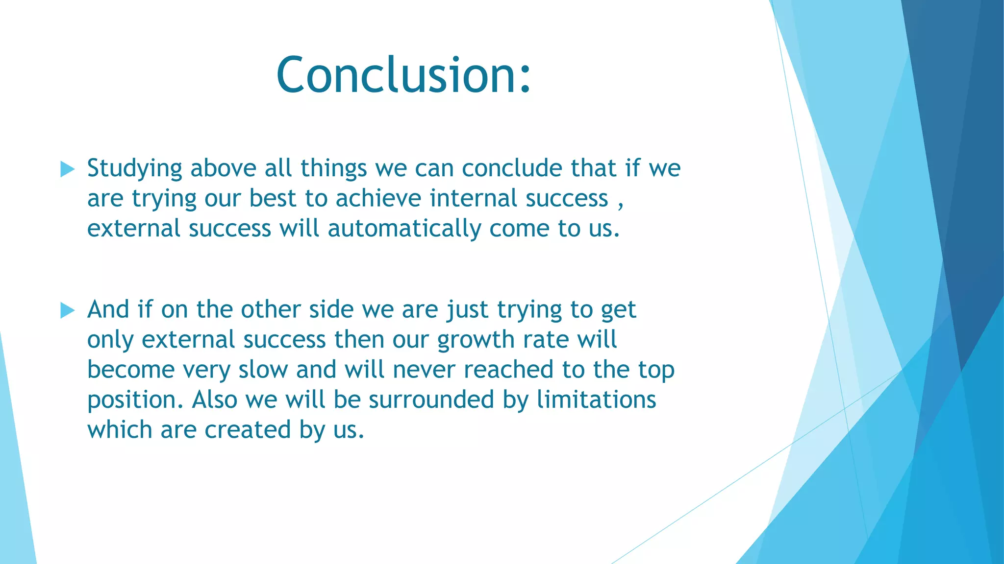 Conclusion:
 Studying above all things we can conclude that if we
are trying our best to achieve internal success ,
external success will automatically come to us.
 And if on the other side we are just trying to get
only external success then our growth rate will
become very slow and will never reached to the top
position. Also we will be surrounded by limitations
which are created by us.
 