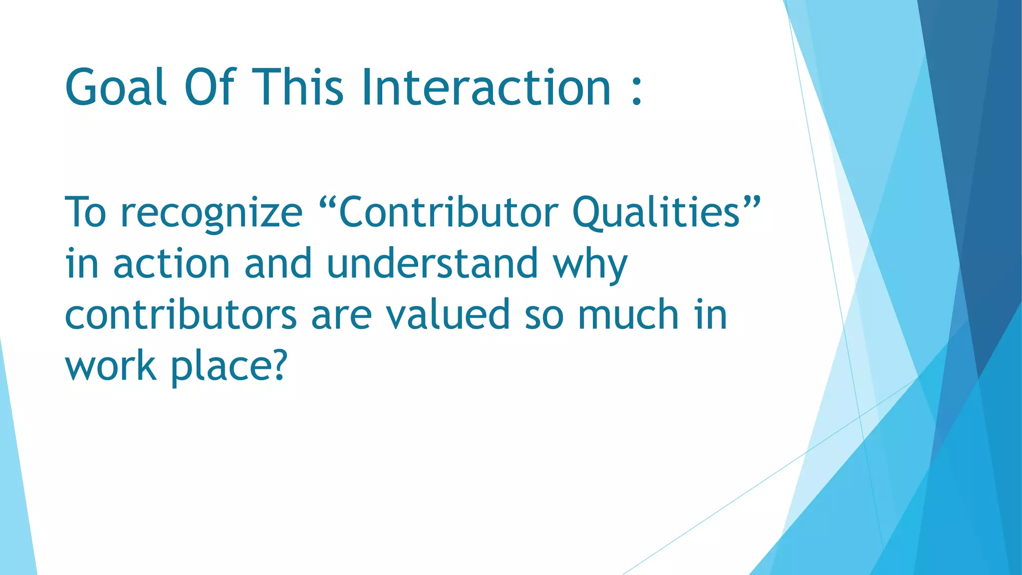 Goal Of This Interaction :
To recognize “Contributor Qualities”
in action and understand why
contributors are valued so much in
work place?
 