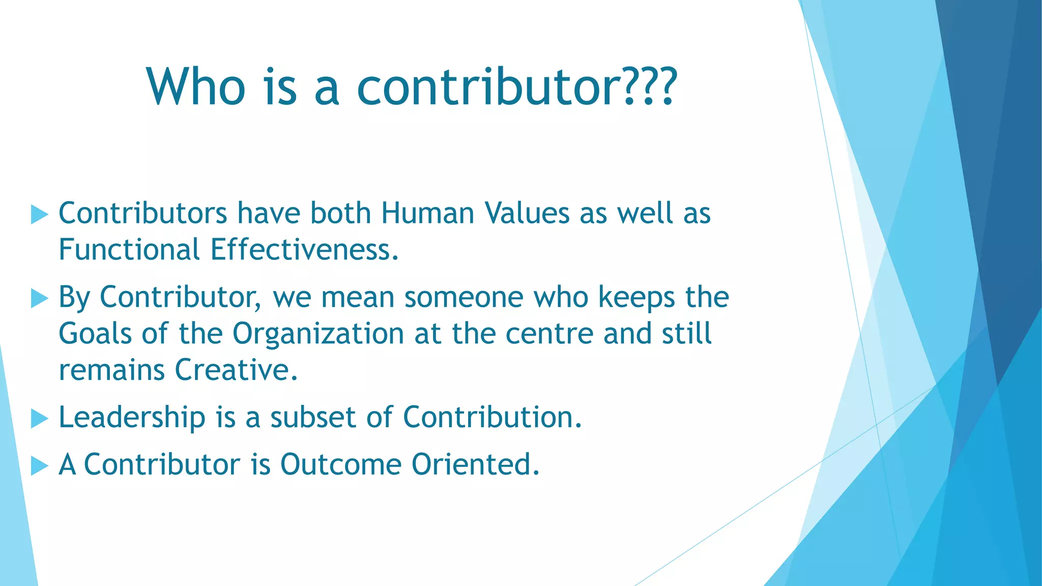 Who is a contributor???
 Contributors have both Human Values as well as
Functional Effectiveness.
 By Contributor, we mean someone who keeps the
Goals of the Organization at the centre and still
remains Creative.
 Leadership is a subset of Contribution.
 A Contributor is Outcome Oriented.
 