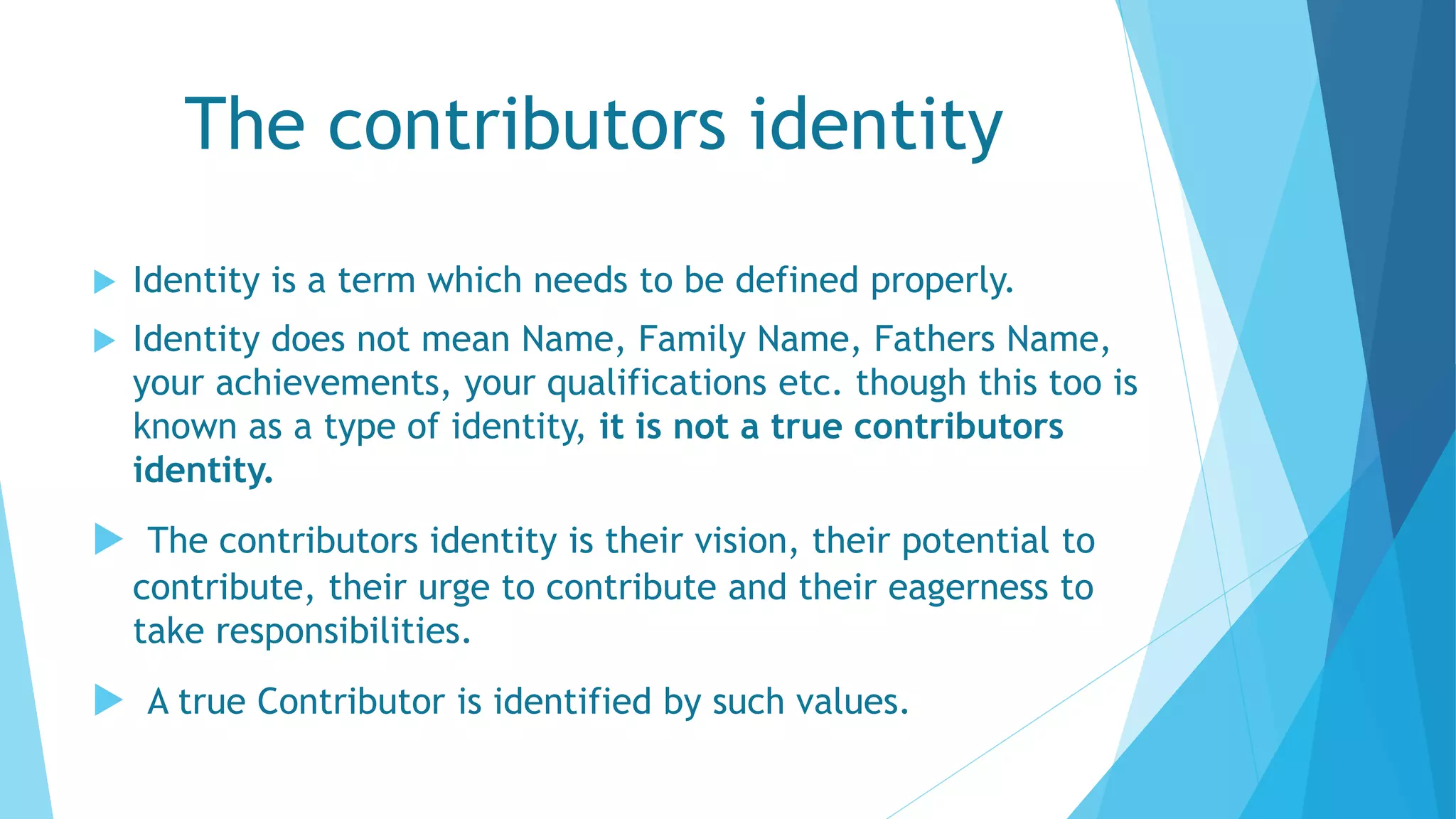The contributors identity
 Identity is a term which needs to be defined properly.
 Identity does not mean Name, Family Name, Fathers Name,
your achievements, your qualifications etc. though this too is
known as a type of identity, it is not a true contributors
identity.
 The contributors identity is their vision, their potential to
contribute, their urge to contribute and their eagerness to
take responsibilities.
 A true Contributor is identified by such values.
 