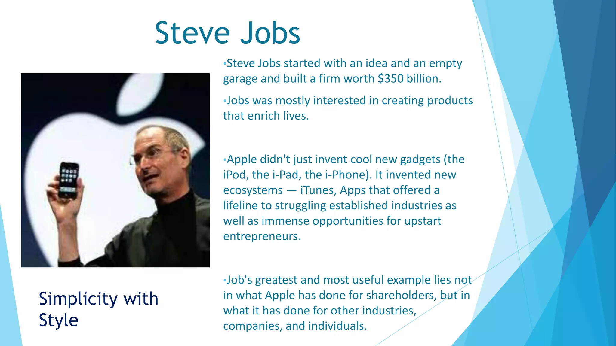 Steve Jobs
•Steve Jobs started with an idea and an empty
garage and built a firm worth $350 billion.
•Jobs was mostly interested in creating products
that enrich lives.
•Apple didn't just invent cool new gadgets (the
iPod, the i-Pad, the i-Phone). It invented new
ecosystems — iTunes, Apps that offered a
lifeline to struggling established industries as
well as immense opportunities for upstart
entrepreneurs.
•Job's greatest and most useful example lies not
in what Apple has done for shareholders, but in
what it has done for other industries,
companies, and individuals.
Simplicity with
Style
 