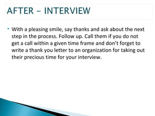 With a pleasing smile, say thanks and ask about the next 
step in the process. Follow up. Call them if you do not 
get a call within a given time frame and don’t forget to 
write a thank you letter to an organization for taking out 
their precious time for your interview. 
 