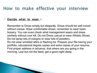  Decide what to wear :- 
Remember to Dress simply but elegantly. Dress should be well ironed 
without crease. Wear comfortable shoes. remember to wear basic 
hosiery. You can even check what management wears and dress 
similarly without over kill. Do not Dress casual or wear Athletic Shoes. 
Do not spray lots of cologne or wear lots of jewellery. 
Do not wear wrinkled attire or flashing tie. Prepare your file having your 
portfolio, educational degree copies and extra copies of your resume. 
Find proper address in advance, that where are you going in the 
morning. Last but not the least; get a good night sleep. 
 
