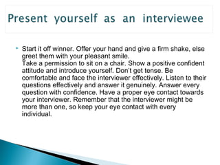  Start it off winner. Offer your hand and give a firm shake, else 
greet them with your pleasant smile. 
Take a permission to sit on a chair. Show a positive confident 
attitude and introduce yourself. Don’t get tense. Be 
comfortable and face the interviewer effectively. Listen to their 
questions effectively and answer it genuinely. Answer every 
question with confidence. Have a proper eye contact towards 
your interviewer. Remember that the interviewer might be 
more than one, so keep your eye contact with every 
individual. 
 
