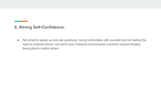 8. Strong Self-Confidence.
● Not afraid to speak up and ask questions, being comfortable with yourself and not feeling the
need to impress others; can admit your mistakes and possess a positive outlook thereby
being able to inspire others.
 