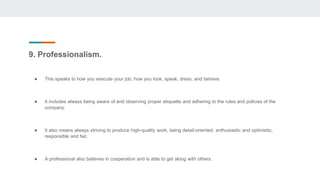 9. Professionalism.
● This speaks to how you execute your job, how you look, speak, dress, and behave.
● It includes always being aware of and observing proper etiquette and adhering to the rules and policies of the
company.
● It also means always striving to produce high-quality work, being detail-oriented, enthusiastic and optimistic,
responsible and fair.
● A professional also believes in cooperation and is able to get along with others.
 