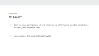 10. Loyalty.
● Does not mean staying in one job until retirement but rather making important contributions
and being dedicated while there.
● Aligned values and goals also breeds loyalty.
 