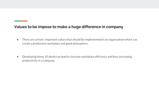 Values to be impose to make a huge difference in company
● There are certain important values that should be implemented in an organization which can
create a productive workplace and good atmosphere.
● Developing these 10 ideals can lead to increase workplace efficiency and thus increasing
productivity in a company.
 