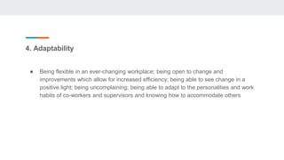 4. Adaptability
● Being flexible in an ever-changing workplace; being open to change and
improvements which allow for increased efficiency; being able to see change in a
positive light; being uncomplaining; being able to adapt to the personalities and work
habits of co-workers and supervisors and knowing how to accommodate others
 