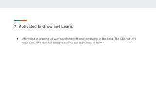 7. Motivated to Grow and Learn.
● Interested in keeping up with developments and knowledge in the field. The CEO of UPS
once said, “We look for employees who can learn how to learn.”
 